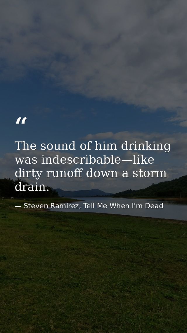 The sound of him drinking was indescribable—like dirty runoff down a storm drain. — Steven Ramirez, Tell Me When I'm Dead