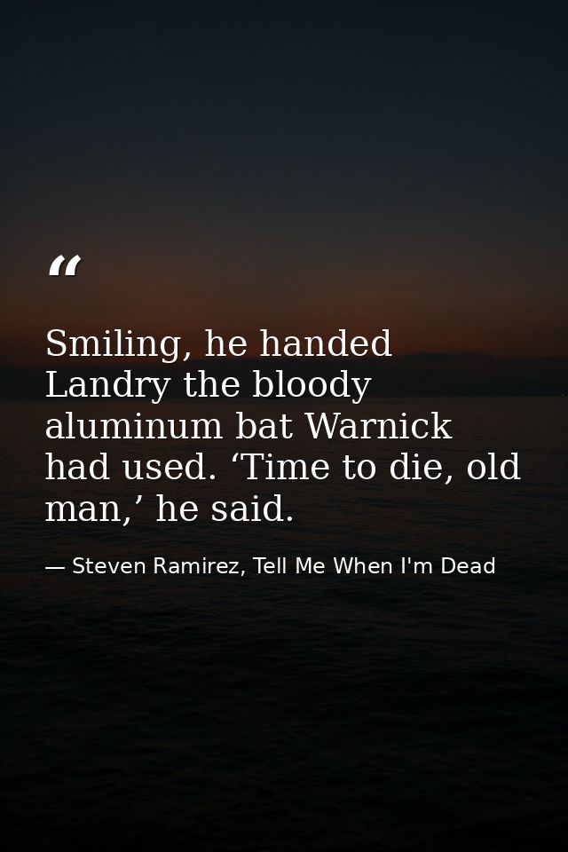 Smiling, he handed Landry the bloody aluminum bat Warnick had used. ‘Time to die, old man,’ he said. — Steven Ramirez, Tell Me When I'm Dead