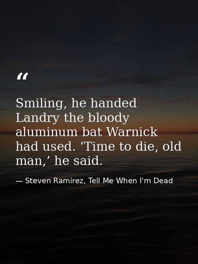 Smiling, he handed Landry the bloody aluminum bat Warnick had used. ‘Time to die, old man,’ he said. — Steven Ramirez, Tell Me When I'm Dead