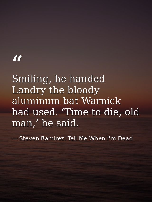 Smiling, he handed Landry the bloody aluminum bat Warnick had used. ‘Time to die, old man,’ he said. — Steven Ramirez, Tell Me When I'm Dead