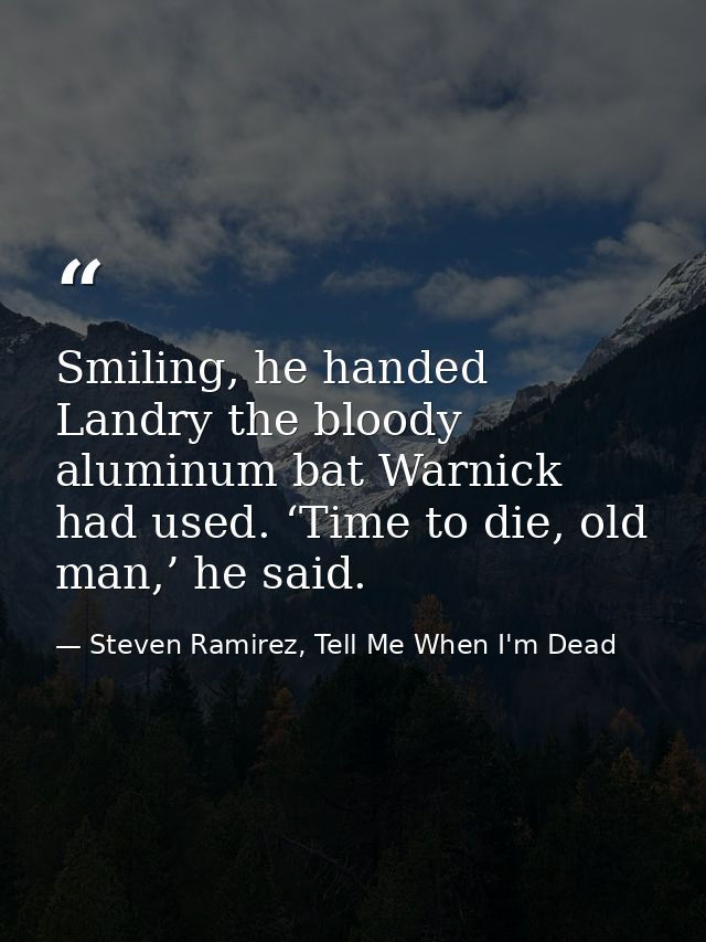 Smiling, he handed Landry the bloody aluminum bat Warnick had used. ‘Time to die, old man,’ he said. — Steven Ramirez, Tell Me When I'm Dead