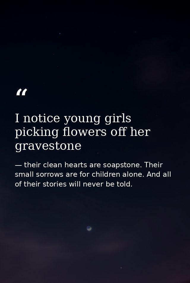 I notice young girls picking flowers off her gravestone — their clean hearts are soapstone. Their small sorrows are for children alone. And all of their stories will never be told.
