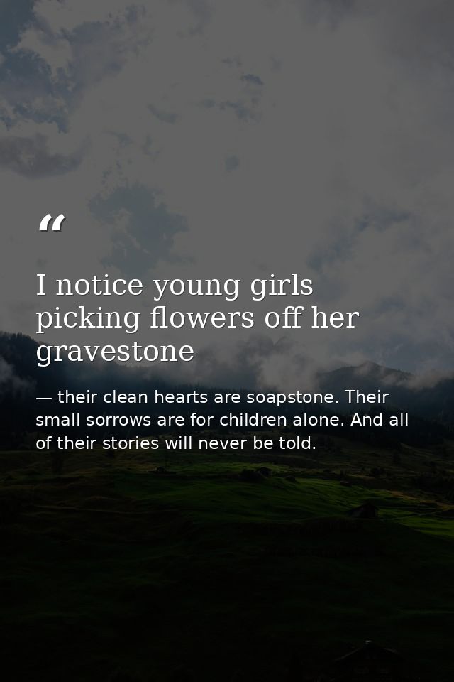 I notice young girls picking flowers off her gravestone — their clean hearts are soapstone. Their small sorrows are for children alone. And all of their stories will never be told.