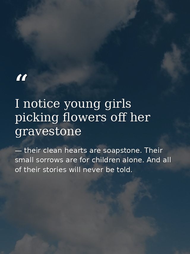 I notice young girls picking flowers off her gravestone — their clean hearts are soapstone. Their small sorrows are for children alone. And all of their stories will never be told.
