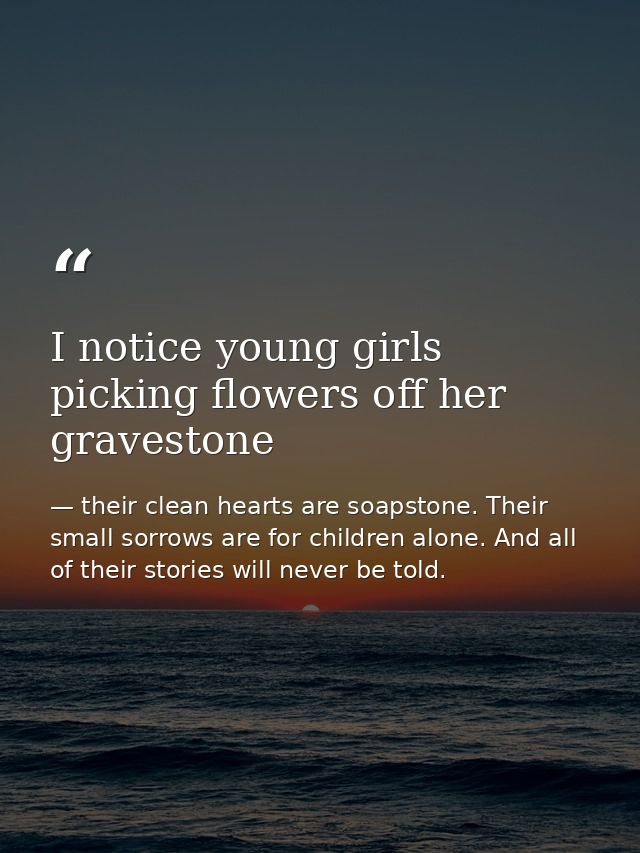 I notice young girls picking flowers off her gravestone — their clean hearts are soapstone. Their small sorrows are for children alone. And all of their stories will never be told.