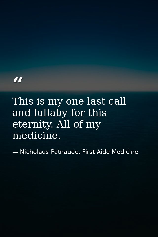 This is my one last call and lullaby for this eternity. All of my medicine. — Nicholaus Patnaude, First Aide Medicine