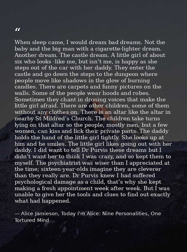 When sleep came, I would dream bad dreams. Not the baby and the big man with a cigarette-lighter dream. Another dream. T — Alice Jamieson, Today I'm Alice: Nine Personalities, One Tortured Mind