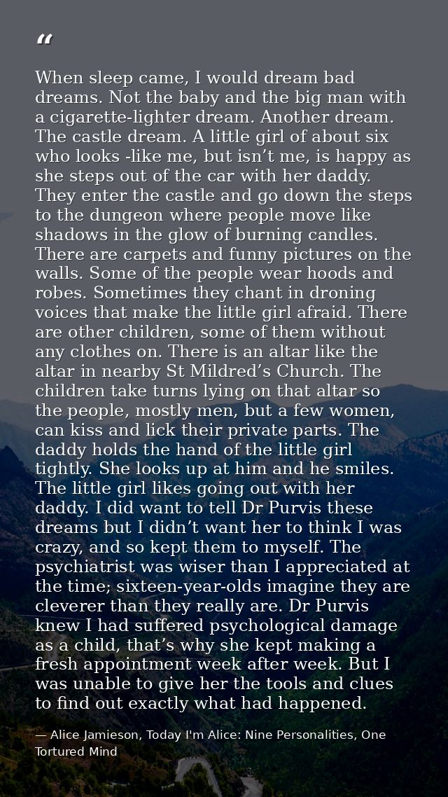 When sleep came, I would dream bad dreams. Not the baby and the big man with a cigarette-lighter dream. Another dream. T — Alice Jamieson, Today I'm Alice: Nine Personalities, One Tortured Mind