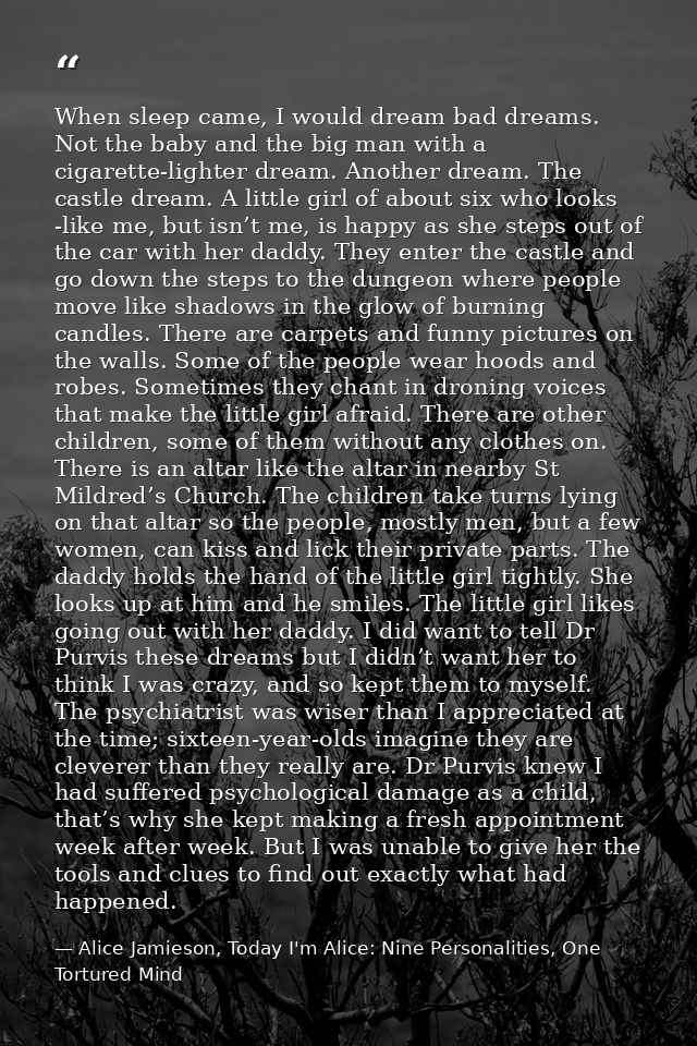 When sleep came, I would dream bad dreams. Not the baby and the big man with a cigarette-lighter dream. Another dream. T — Alice Jamieson, Today I'm Alice: Nine Personalities, One Tortured Mind