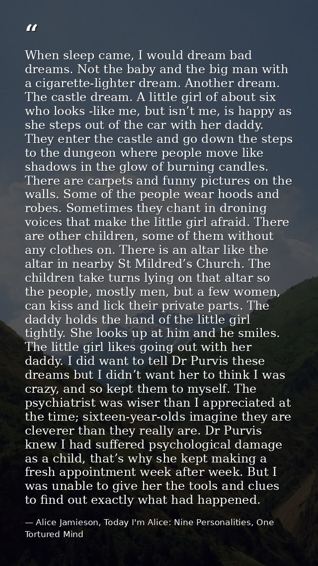 When sleep came, I would dream bad dreams. Not the baby and the big man with a cigarette-lighter dream. Another dream. T — Alice Jamieson, Today I'm Alice: Nine Personalities, One Tortured Mind