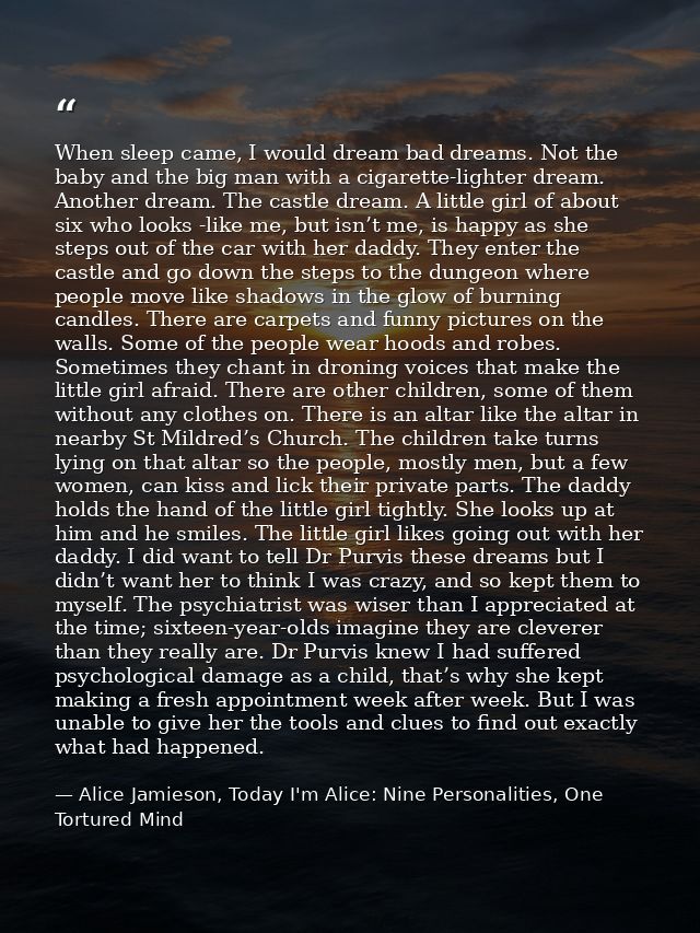 When sleep came, I would dream bad dreams. Not the baby and the big man with a cigarette-lighter dream. Another dream. T — Alice Jamieson, Today I'm Alice: Nine Personalities, One Tortured Mind