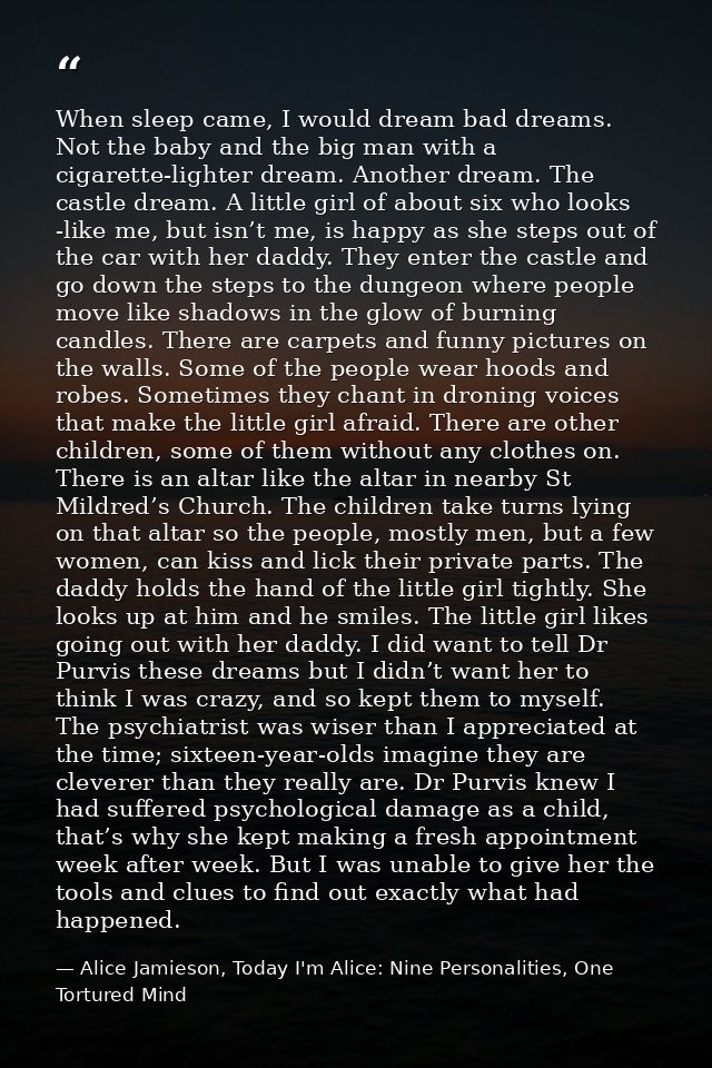 When sleep came, I would dream bad dreams. Not the baby and the big man with a cigarette-lighter dream. Another dream. T — Alice Jamieson, Today I'm Alice: Nine Personalities, One Tortured Mind