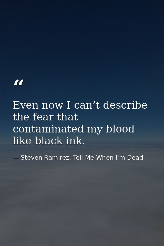 Even now I can’t describe the fear that contaminated my blood like black ink. — Steven Ramirez, Tell Me When I'm Dead