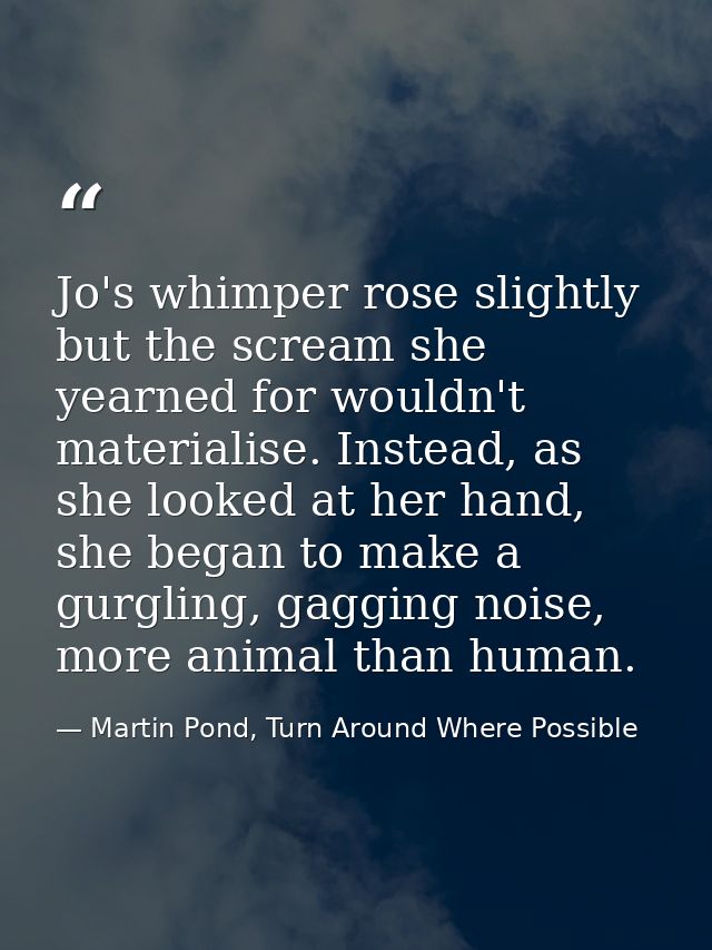 Jo's whimper rose slightly but the scream she yearned for wouldn't materialise. Instead, as she looked at her hand, she  — Martin Pond, Turn Around Where Possible