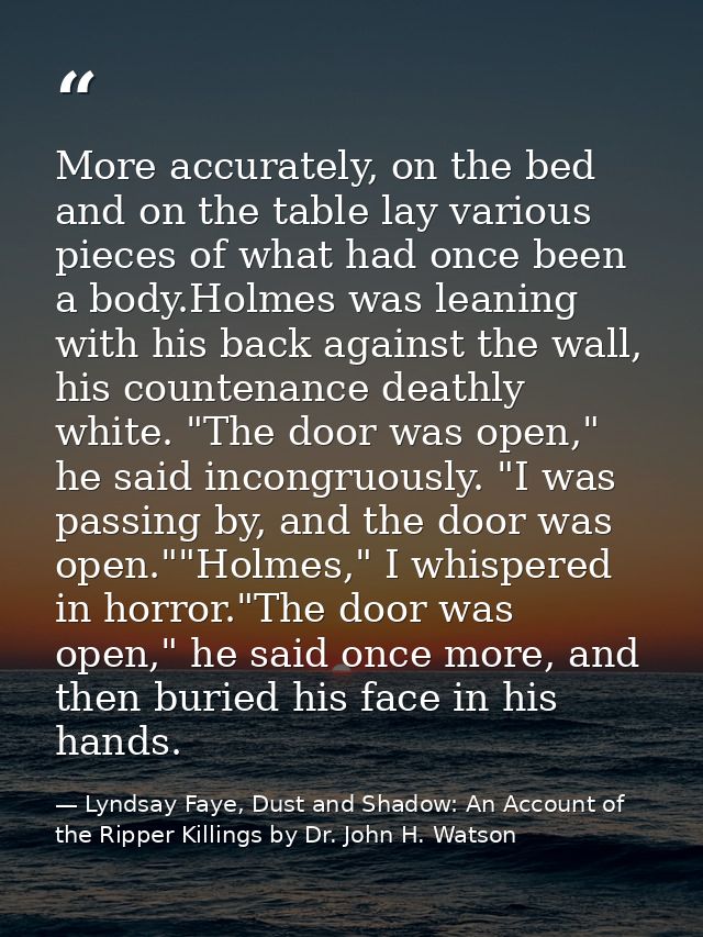 More accurately, on the bed and on the table lay various pieces of what had once been a body.Holmes was leaning with his — Lyndsay Faye, Dust and Shadow: An Account of the Ripper Killings by Dr. John H. Watson