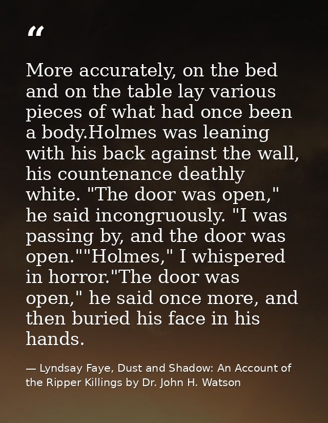 More accurately, on the bed and on the table lay various pieces of what had once been a body.Holmes was leaning with his — Lyndsay Faye, Dust and Shadow: An Account of the Ripper Killings by Dr. John H. Watson