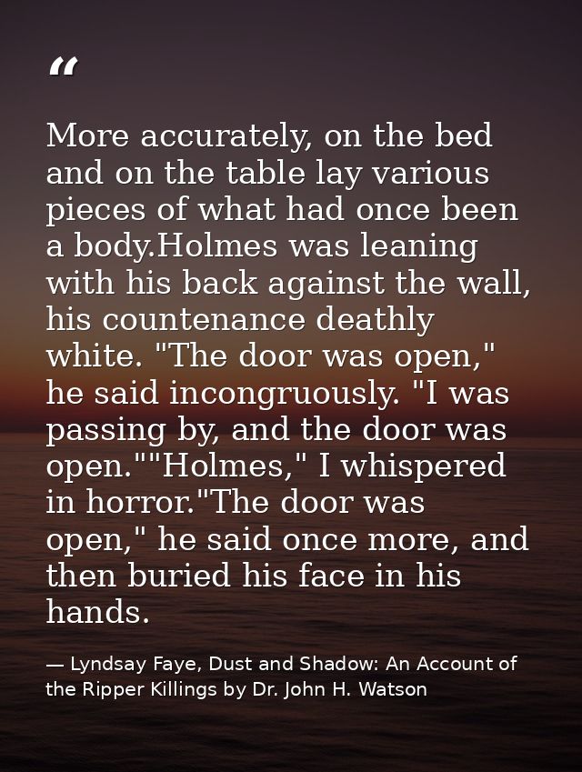 More accurately, on the bed and on the table lay various pieces of what had once been a body.Holmes was leaning with his — Lyndsay Faye, Dust and Shadow: An Account of the Ripper Killings by Dr. John H. Watson