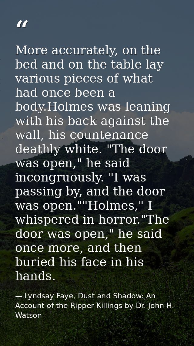 More accurately, on the bed and on the table lay various pieces of what had once been a body.Holmes was leaning with his — Lyndsay Faye, Dust and Shadow: An Account of the Ripper Killings by Dr. John H. Watson