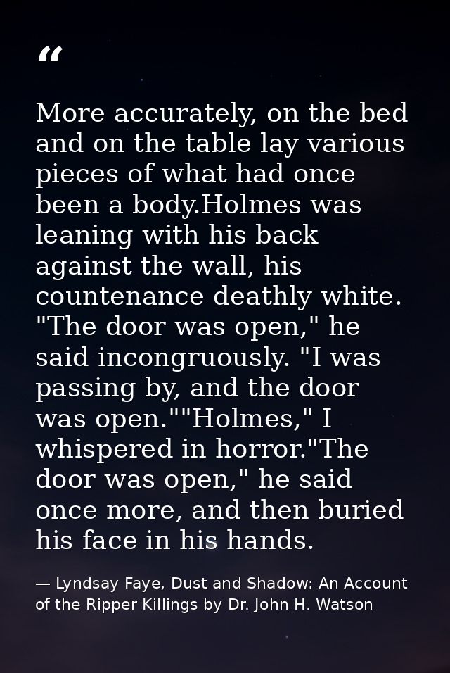 More accurately, on the bed and on the table lay various pieces of what had once been a body.Holmes was leaning with his — Lyndsay Faye, Dust and Shadow: An Account of the Ripper Killings by Dr. John H. Watson