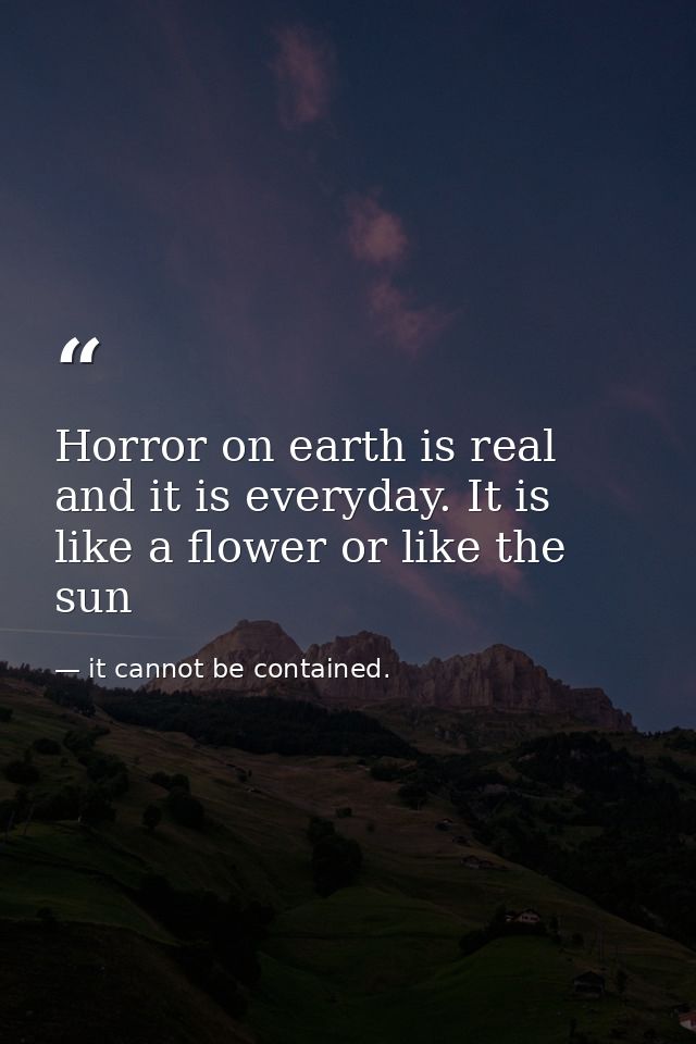 Horror on earth is real and it is everyday. It is like a flower or like the sun — it cannot be contained.