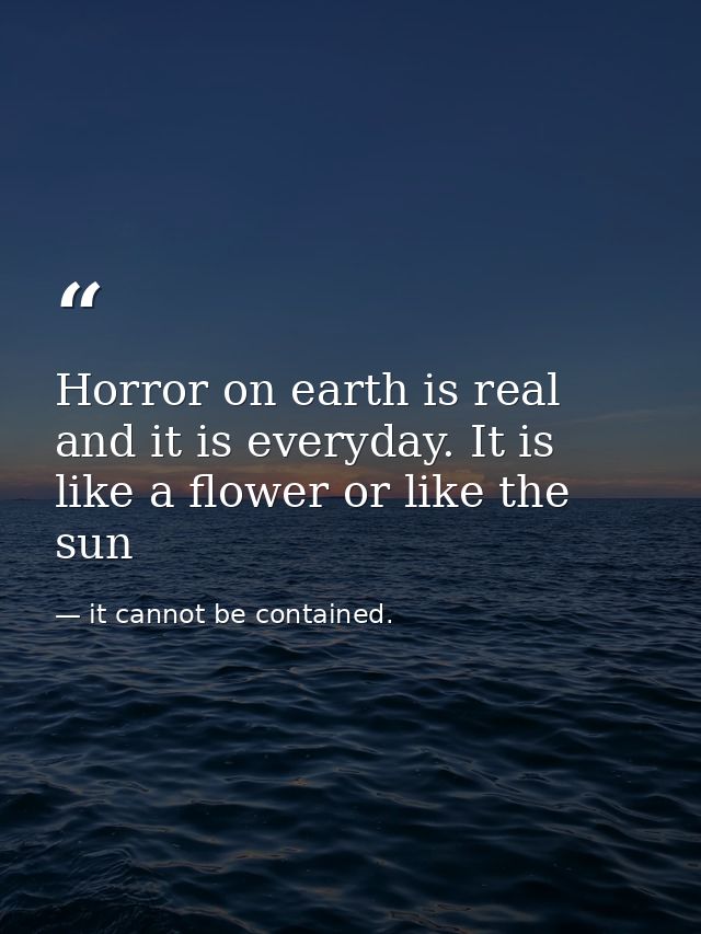 Horror on earth is real and it is everyday. It is like a flower or like the sun — it cannot be contained.