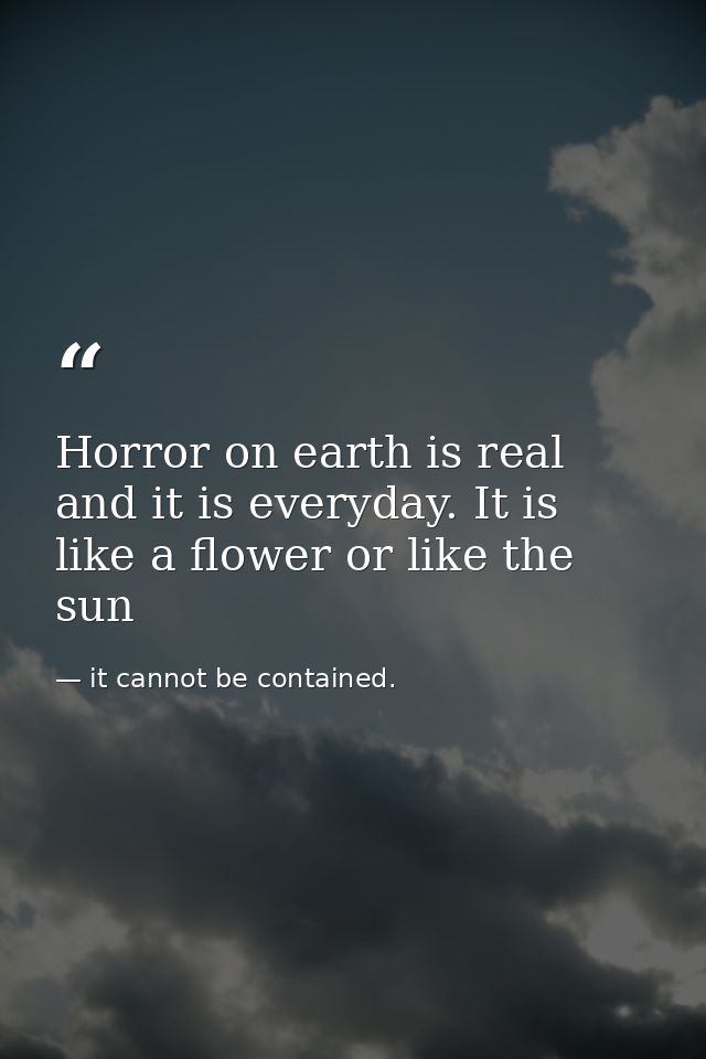 Horror on earth is real and it is everyday. It is like a flower or like the sun — it cannot be contained.