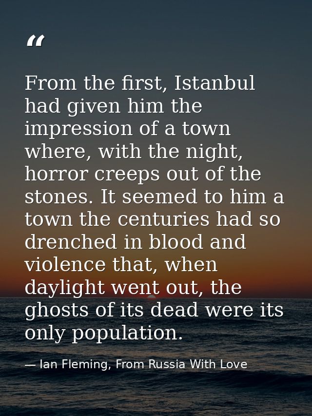 From the first, Istanbul had given him the impression of a town where, with the night, horror creeps out of the stones.  — Ian Fleming, From Russia With Love