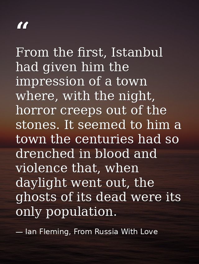 From the first, Istanbul had given him the impression of a town where, with the night, horror creeps out of the stones.  — Ian Fleming, From Russia With Love