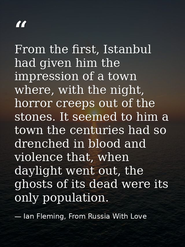 From the first, Istanbul had given him the impression of a town where, with the night, horror creeps out of the stones.  — Ian Fleming, From Russia With Love