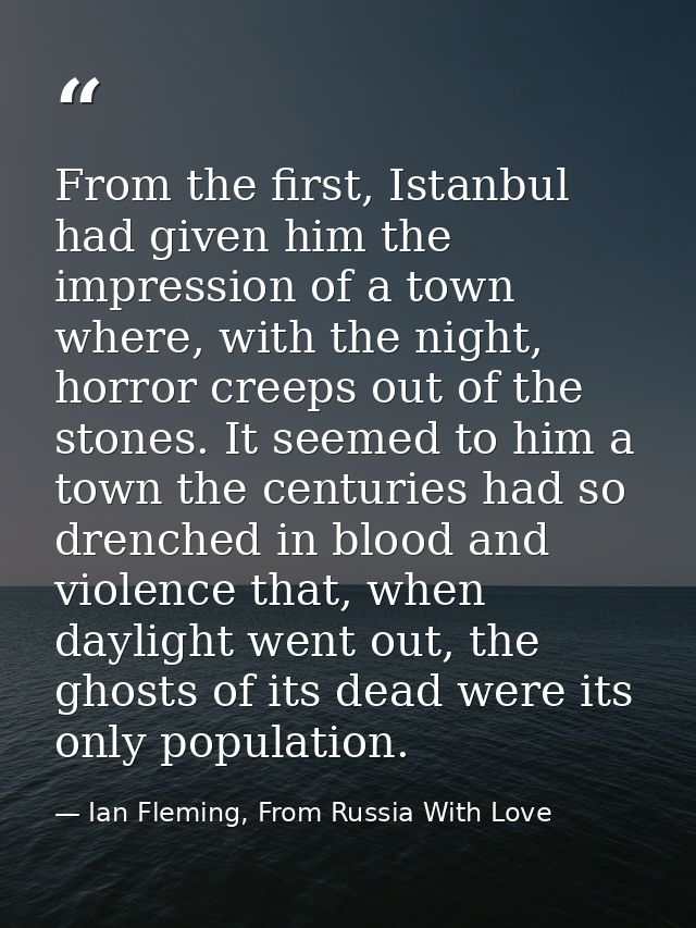 From the first, Istanbul had given him the impression of a town where, with the night, horror creeps out of the stones.  — Ian Fleming, From Russia With Love