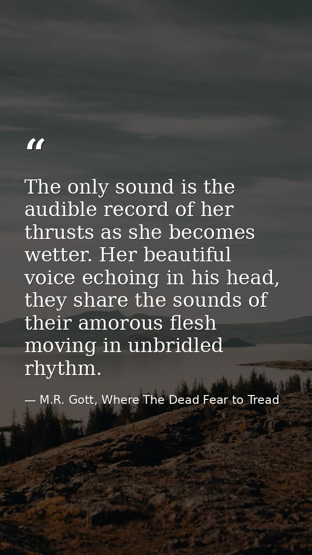The only sound is the audible record of her thrusts as she becomes wetter. Her beautiful voice echoing in his head, they — M.R. Gott, Where The Dead Fear to Tread