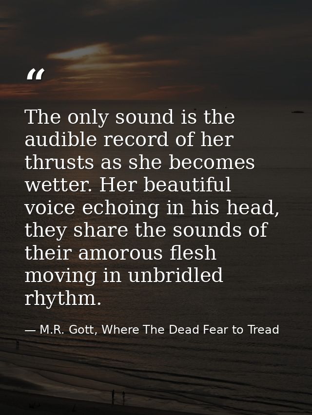 The only sound is the audible record of her thrusts as she becomes wetter. Her beautiful voice echoing in his head, they — M.R. Gott, Where The Dead Fear to Tread