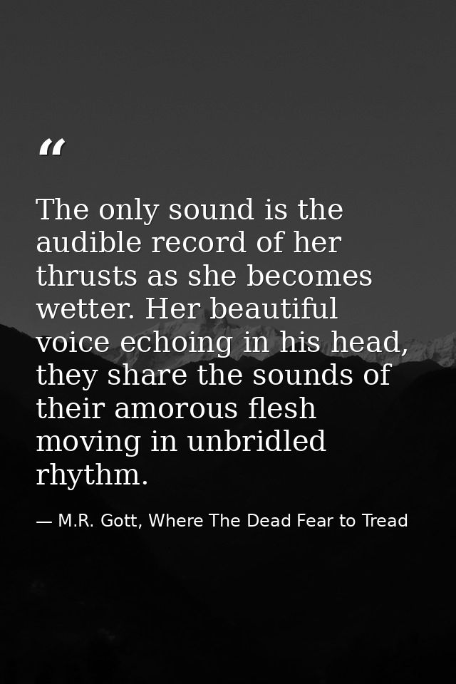 The only sound is the audible record of her thrusts as she becomes wetter. Her beautiful voice echoing in his head, they — M.R. Gott, Where The Dead Fear to Tread