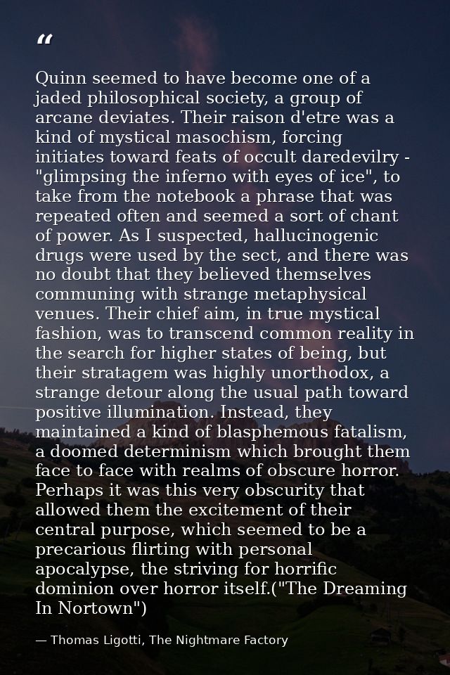 Quinn seemed to have become one of a jaded philosophical society, a group of arcane deviates. Their raison d'etre was a  — Thomas Ligotti, The Nightmare Factory