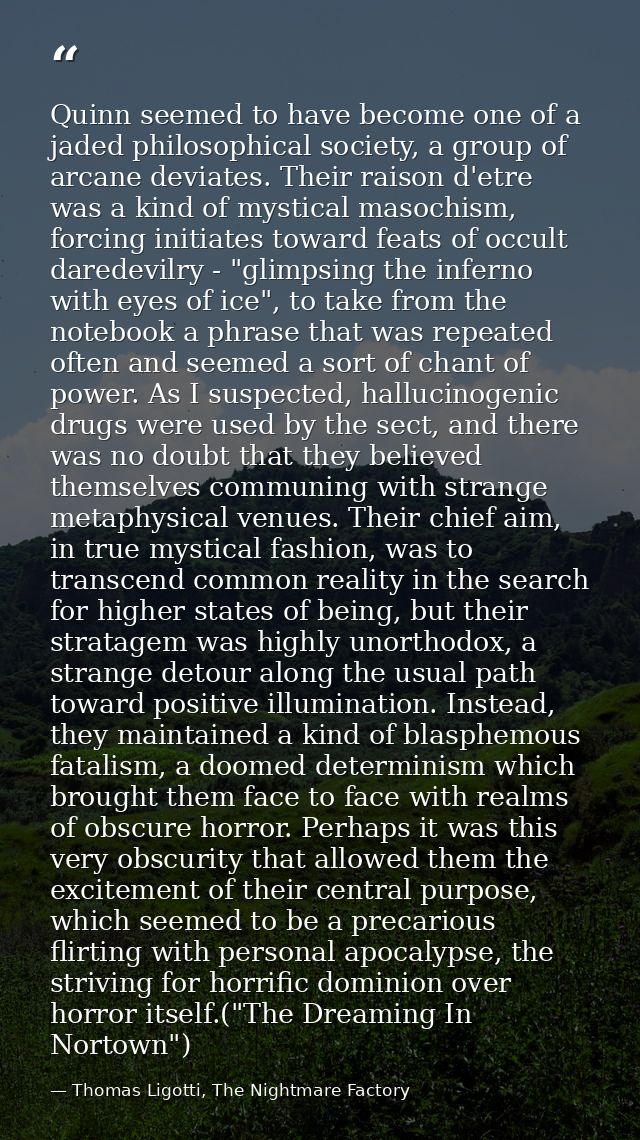 Quinn seemed to have become one of a jaded philosophical society, a group of arcane deviates. Their raison d'etre was a  — Thomas Ligotti, The Nightmare Factory