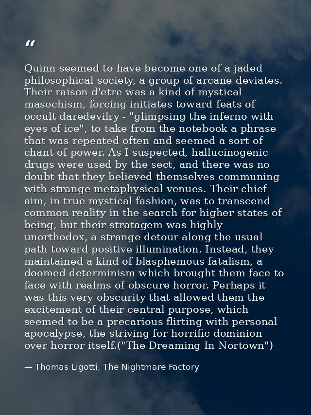 Quinn seemed to have become one of a jaded philosophical society, a group of arcane deviates. Their raison d'etre was a  — Thomas Ligotti, The Nightmare Factory