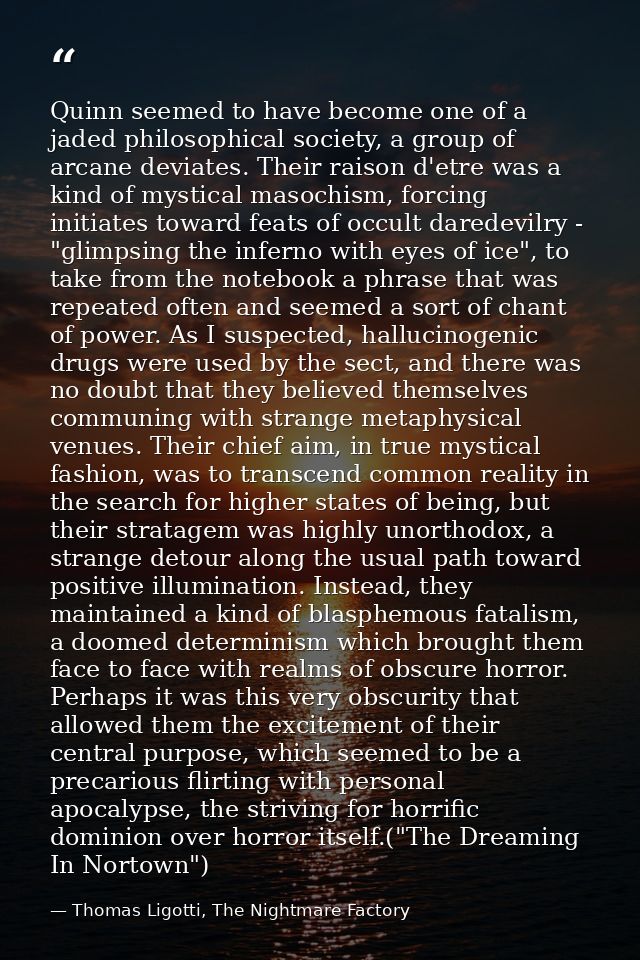 Quinn seemed to have become one of a jaded philosophical society, a group of arcane deviates. Their raison d'etre was a  — Thomas Ligotti, The Nightmare Factory