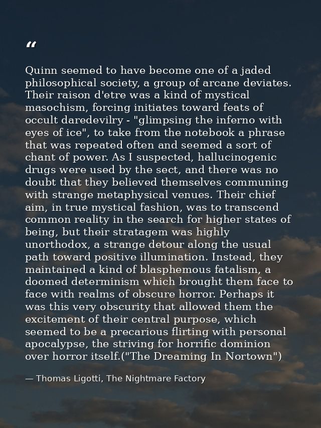 Quinn seemed to have become one of a jaded philosophical society, a group of arcane deviates. Their raison d'etre was a  — Thomas Ligotti, The Nightmare Factory