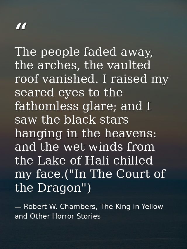 The people faded away, the arches, the vaulted roof vanished. I raised my seared eyes to the fathomless glare; and I saw — Robert W. Chambers, The King in Yellow and Other Horror Stories