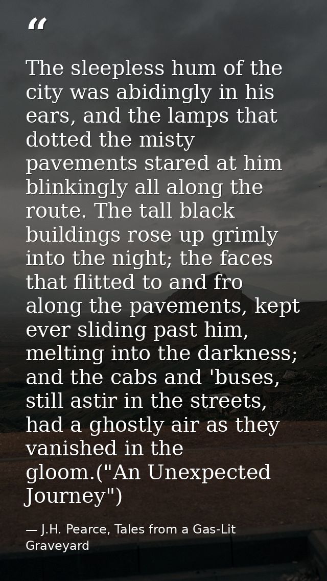 The sleepless hum of the city was abidingly in his ears, and the lamps that dotted the misty pavements stared at him bli — J.H. Pearce, Tales from a Gas-Lit Graveyard