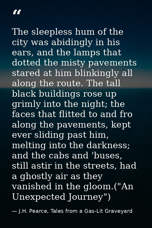 The sleepless hum of the city was abidingly in his ears, and the lamps that dotted the misty pavements stared at him bli — J.H. Pearce, Tales from a Gas-Lit Graveyard