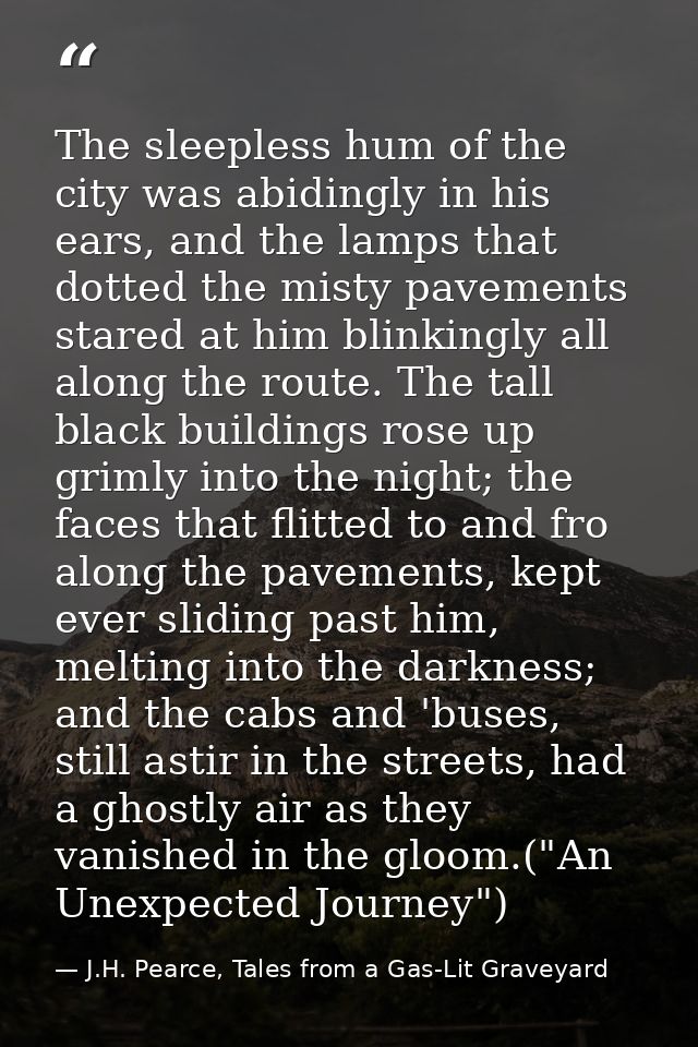 The sleepless hum of the city was abidingly in his ears, and the lamps that dotted the misty pavements stared at him bli — J.H. Pearce, Tales from a Gas-Lit Graveyard
