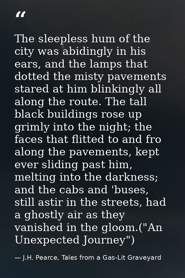 The sleepless hum of the city was abidingly in his ears, and the lamps that dotted the misty pavements stared at him bli — J.H. Pearce, Tales from a Gas-Lit Graveyard
