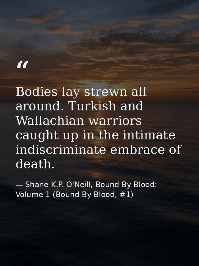 Bodies lay strewn all around. Turkish and Wallachian warriors caught up in the intimate indiscriminate embrace of death. — Shane K.P. O'Neill, Bound By Blood: Volume 1 (Bound By Blood, #1)