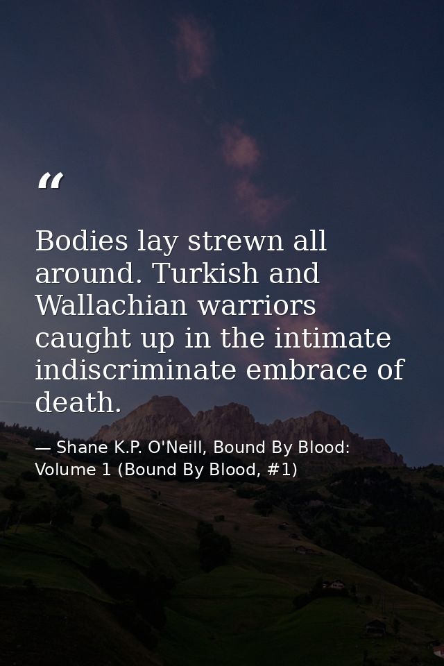 Bodies lay strewn all around. Turkish and Wallachian warriors caught up in the intimate indiscriminate embrace of death. — Shane K.P. O'Neill, Bound By Blood: Volume 1 (Bound By Blood, #1)