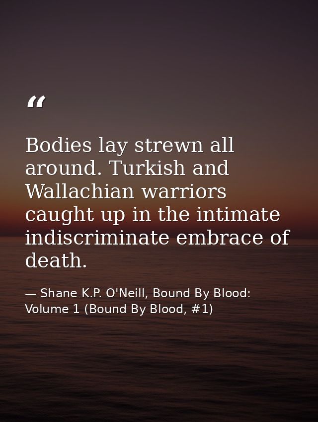 Bodies lay strewn all around. Turkish and Wallachian warriors caught up in the intimate indiscriminate embrace of death. — Shane K.P. O'Neill, Bound By Blood: Volume 1 (Bound By Blood, #1)