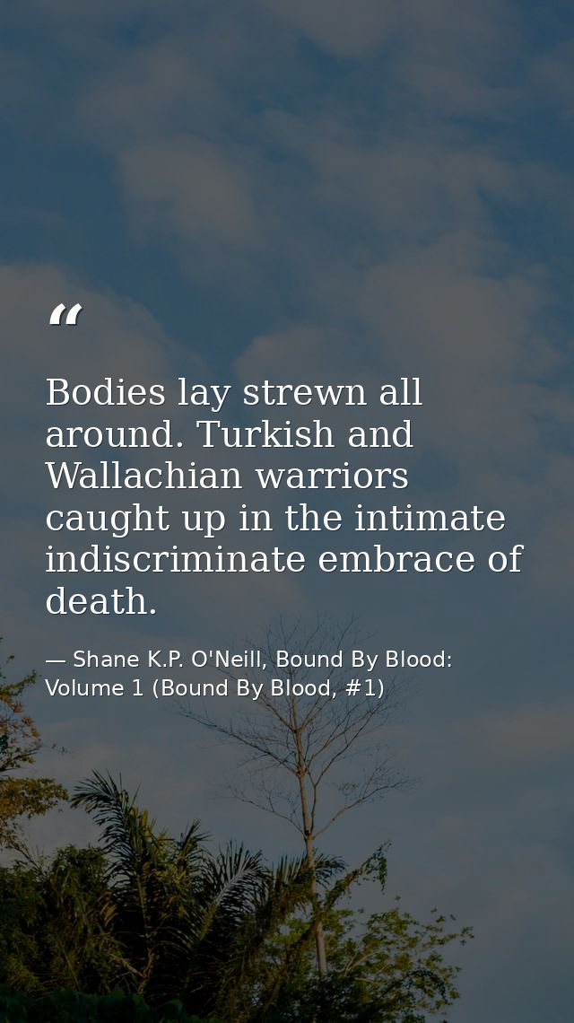 Bodies lay strewn all around. Turkish and Wallachian warriors caught up in the intimate indiscriminate embrace of death. — Shane K.P. O'Neill, Bound By Blood: Volume 1 (Bound By Blood, #1)