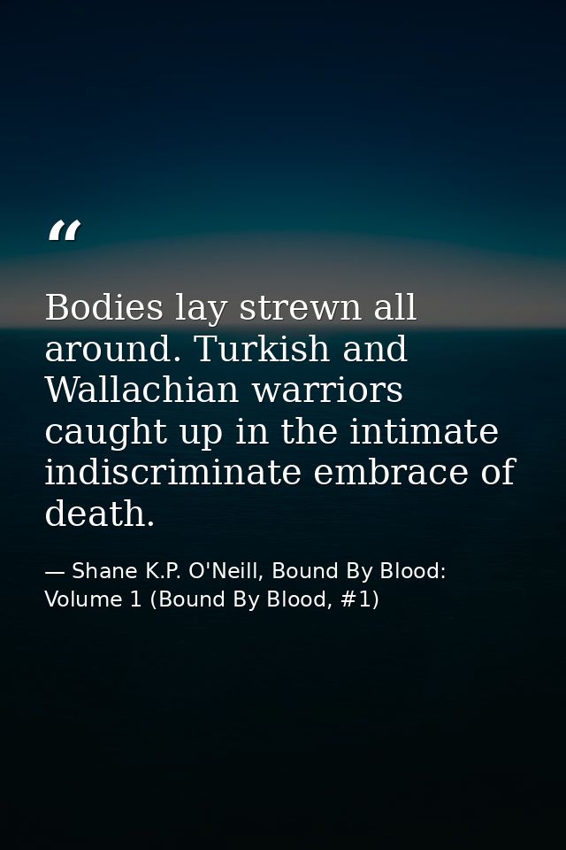 Bodies lay strewn all around. Turkish and Wallachian warriors caught up in the intimate indiscriminate embrace of death. — Shane K.P. O'Neill, Bound By Blood: Volume 1 (Bound By Blood, #1)