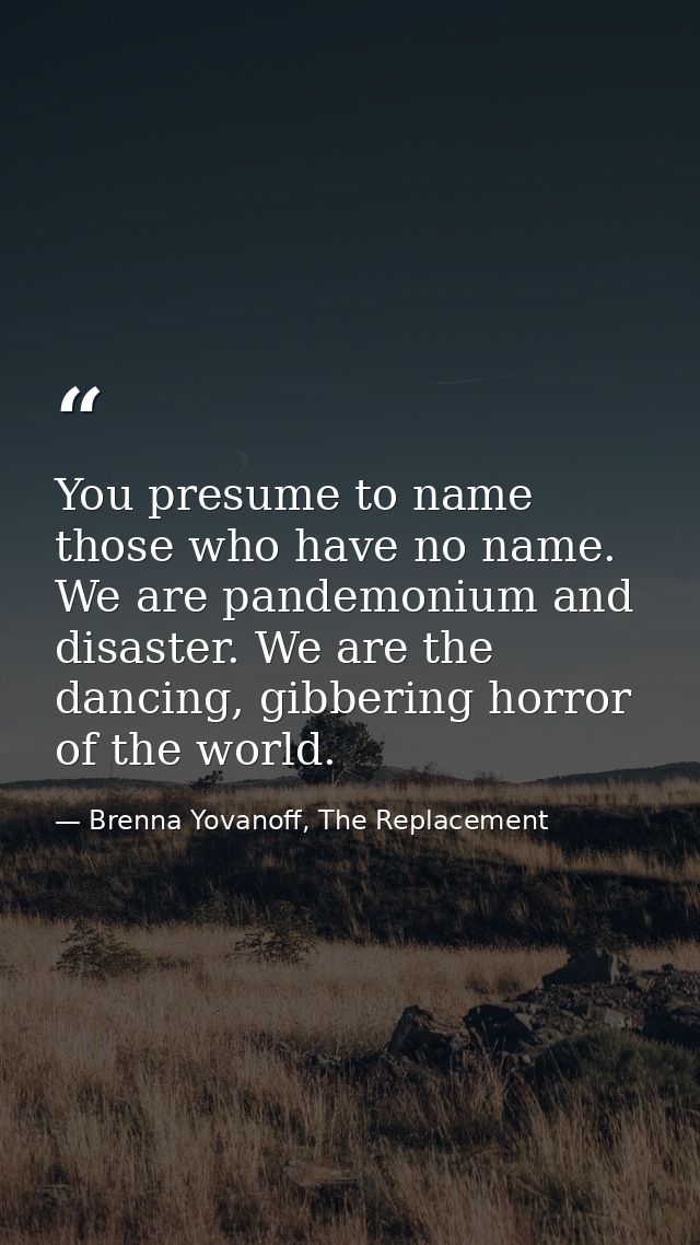 You presume to name those who have no name. We are pandemonium and disaster. We are the dancing, gibbering horror of the — Brenna Yovanoff, The Replacement