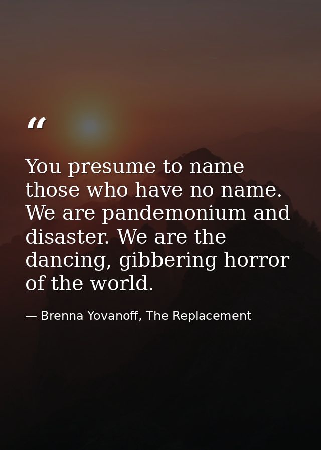 You presume to name those who have no name. We are pandemonium and disaster. We are the dancing, gibbering horror of the — Brenna Yovanoff, The Replacement